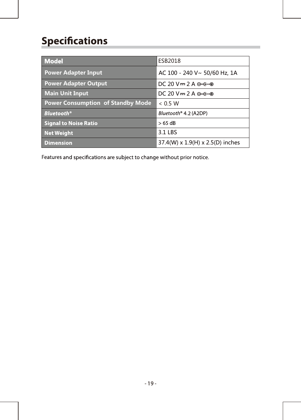 -19-ModelAC 100 - 240 V~ 50/60 Hz, 1ADC 20 V   2 A Power Consumption  of Standby Mode &lt; 0.5 WESB2018Power Adapter InputPower Adapter OutputMain Unit Input DC 20 V   2 A 3.1 LBS37.4(W) x 1.9(H) x 2.5(D) inches 