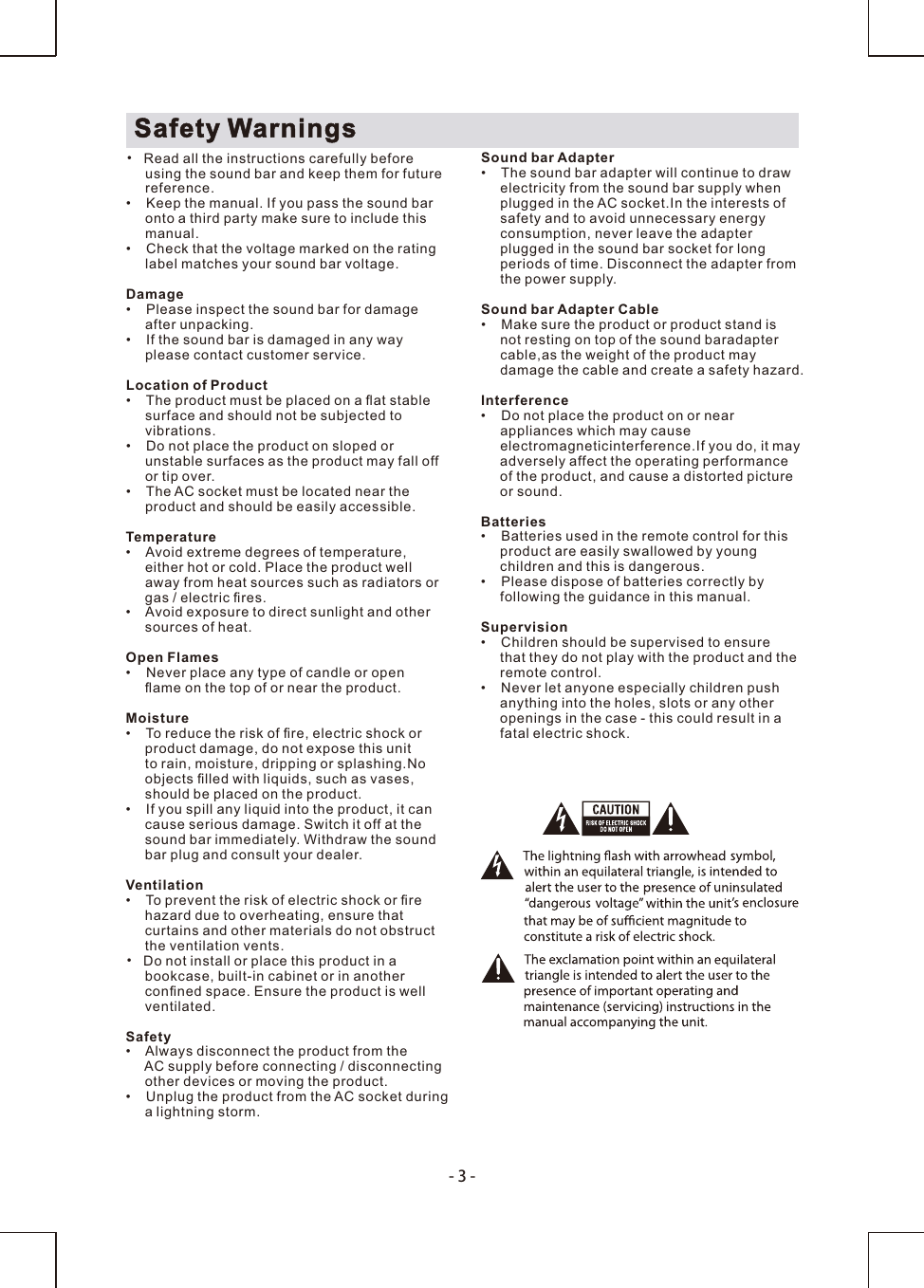 -3-Safety Warnings•  Read all the instructions carefully before     using the sound bar and keep them for future     reference.•    Keep the manual. If you pass the sound bar     onto a third party make sure to include this     manual.•    Check that the voltage marked on the rating      label matches your   voltage.sound barDamage•    Please inspect the sound bar for damage      after unpacking.•    If the sound bar is damaged in any way      please contact customer service.Location of Product•    The product must be placed on a ﬂat stable     surface and should not be subjected to     vibrations.•    Do not place the product on sloped or      unstable surfaces as the product may fall off      or tip over.•    The   socket must be located near theAC     product and should be easily accessible.Temperature•    Avoid extreme degrees of temperature,     either hot or cold. Place the product well      away from heat sources such as radiators or      gas / electric ﬁres.•    Avoid exposure to direct sunlight and other     sources of heat.Open Flames•    Never place any type of candle or open     ﬂame on the top of or near the product.Moisture•    To reduce the risk of ﬁre, electric shock or     product damage, do not expose this unit     to rain, moisture, dripping or splashing.No      objects ﬁlled with liquids, such as vases,      should be placed on the product. •    If you spill any liquid into the product, it can     cause serious damage. Switch it off at the     sound bar immediately. Withdraw the sound      bar plug and consult your dealer.Ventilation•    To prevent the risk of electric shock or ﬁre      hazard due to overheating, ensure that      curtains and other materials do not obstruct      the ventilation vents.•  Do not install or place this product in a      bookcase, built-in cabinet or in another     conﬁned space. Ensure the product is well     ventilated.Safety•    Always disconnect the product from the      AC supply before connecting / disconnecting      other devices or moving the product.•    Unplug the product from the AC socket during      a lightning storm.Sound bar Adapter•    The sound bar adapter will continue to draw      electricity from the sound bar supply when      plugged in the AC socket.In the interests of     safety and to avoid unnecessary energy      consumption, never leave the adapter      plugged in the sound bar socket for long      periods of time. Disconnect the adapter from      the power supply.Sound bar Adapter Cable•    Make sure the product or product stand is      not resting on top of the sound baradapter      cable,as the weight of the product may      damage the cable and create a safety hazard.Interference•    Do not place the product on or near      appliances which may cause      electromagneticinterference.If you do, it may      adversely affect the operating performance      of the product, and cause a distorted picture      or sound.Batteries•    Batteries used in the remote control for this     product are easily swallowed by young      children and this is dangerous.•    Please dispose of batteries correctly by     following the guidance in this manual.Supervision•    Children should be supervised to ensure     that they do not play with the product and the     remote control.•    Never let anyone especially children push     anything into the holes, slots or any other     openings in the case - this could result in a     fatal electric shock.