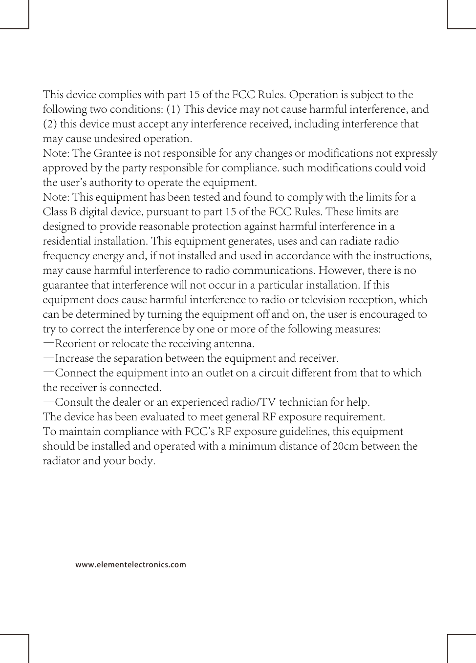 www.elementelectronics.comThis device complies with part 15 of the FCC Rules. Operation is subject to the following two conditions: (1) This device may not cause harmful interference, and (2) this device must accept any interference received, including interference that may cause undesired operation.Note: The Grantee is not responsible for any changes or modifications not expressly approved by the party responsible for compliance. such modifications could void the user&apos;s authority to operate the equipment.Note: This equipment has been tested and found to comply with the limits for a Class B digital device, pursuant to part 15 of the FCC Rules. These limits are designed to provide reasonable protection against harmful interference in a residential installation. This equipment generates, uses and can radiate radio frequency energy and, if not installed and used in accordance with the instructions, may cause harmful interference to radio communications. However, there is no guarantee that interference will not occur in a particular installation. If this equipment does cause harmful interference to radio or television reception, which can be determined by turning the equipment off and on, the user is encouraged to try to correct the interference by one or more of the following measures:—Reorient or relocate the receiving antenna.—Increase the separation between the equipment and receiver.—Connect the equipment into an outlet on a circuit different from that to which the receiver is connected.—Consult the dealer or an experienced radio/TV technician for help.The device has been evaluated to meet general RF exposure requirement.  To maintain compliance with FCC&apos;s RF exposure guidelines, this equipment should be installed and operated with a minimum distance of 20cm between the radiator and your body.
