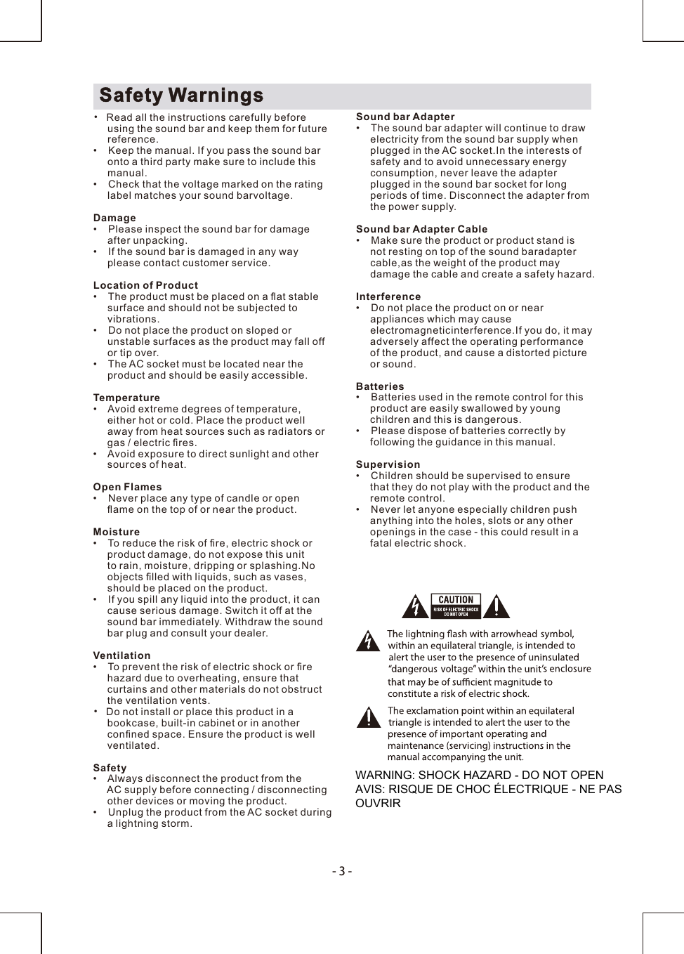 -3-Safety Warnings• Read all the instructions carefully beforeusing the sound bar and keep them for futurereference.• Keep the manual. If you pass the sound baronto a third party make sure to include thismanual.• Check that the voltage marked on the rating label matches your sound barvoltage.Damage• Please inspect the sound bar for damage after unpacking.• If the sound bar is damaged in any way please contact customer service.Location of Product• The product must be placed on a ﬂat stablesurface and should not be subjected tovibrations.• Do not place the product on sloped or unstable surfaces as the product may fall off or tip over.• The AC socket must be located near theproduct and should be easily accessible.Temperature• Avoid extreme degrees of temperature,either hot or cold. Place the product well away from heat sources such as radiators or gas / electric ﬁres.• Avoid exposure to direct sunlight and othersources of heat.Open Flames• Never place any type of candle or openﬂame on the top of or near the product.Moisture• To reduce the risk of ﬁre, electric shock orproduct damage, do not expose this unitto rain, moisture, dripping or splashing.No objects ﬁlled with liquids, such as vases, should be placed on the product. • If you spill any liquid into the product, it cancause serious damage. Switch it off at thesound bar immediately. Withdraw the sound bar plug and consult your dealer.Ventilation• To prevent the risk of electric shock or ﬁre hazard due to overheating, ensure that curtains and other materials do not obstruct the ventilation vents.• Do not install or place this product in a bookcase, built-in cabinet or in anotherconﬁned space. Ensure the product is wellventilated.Safety• Always disconnect the product from the AC supply before connecting / disconnecting other devices or moving the product.• Unplug the product from the AC socket during a lightning storm.Sound bar Adapter• The sound bar adapter will continue to draw electricity from the sound bar supply when plugged in the AC socket.In the interests of safety and to avoid unnecessary energy consumption, never leave the adapter plugged in the sound bar socket for long periods of time. Disconnect the adapter from the power supply.Sound bar Adapter Cable• Make sure the product or product stand is not resting on top of the sound baradapter cable,as the weight of the product may damage the cable and create a safety hazard.Interference• Do not place the product on or near appliances which may cause electromagneticinterference.If you do, it may adversely affect the operating performance of the product, and cause a distorted picture or sound.Batteries• Batteries used in the remote control for thisproduct are easily swallowed by young children and this is dangerous.• Please dispose of batteries correctly byfollowing the guidance in this manual.Supervision• Children should be supervised to ensurethat they do not play with the product and theremote control.• Never let anyone especially children pushanything into the holes, slots or any otheropenings in the case - this could result in afatal electric shock.WARNING: SHOCK HAZARD - DO NOT OPENAVIS: RISQUE DE CHOC ÉLECTRIQUE - NE PAS OUVRIR