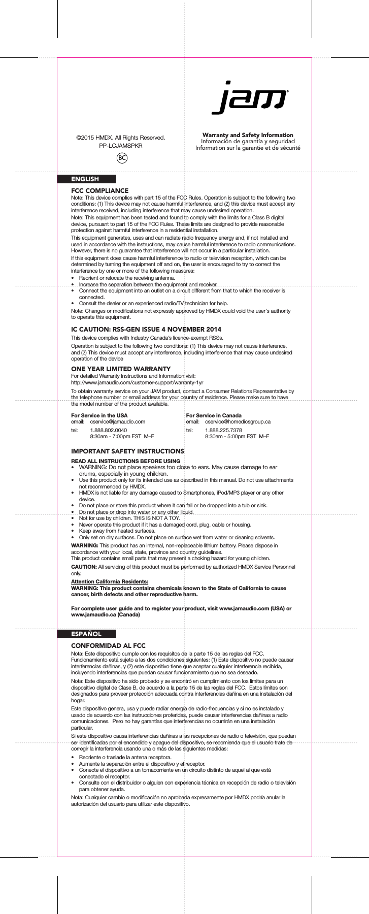 Warranty and Safety InformationInformación de garantía y seguridadInformation sur la garantie et de sécuritéFCC COMPLIANCEIC CAUTION: RSS-GEN ISSUE 4 NOVEMBER 2014ENGLISHNote: This device complies with part 15 of the FCC Rules. Operation is subject to the following two conditions: (1) This device may not cause harmful interference, and (2) this device must accept any interference received, including interference that may cause undesired operation.Note: This equipment has been tested and found to comply with the limits for a Class B digital device, pursuant to part 15 of the FCC Rules. These limits are designed to provide reasonable protection against harmful interference in a residential installation.This equipment generates, uses and can radiate radio frequency energy and, if not installed and used in accordance with the instructions, may cause harmful interference to radio communications. However, there is no guarantee that interference will not occur in a particular installation.If this equipment does cause harmful interference to radio or television reception, which can be determined by turning the equipment off and on, the user is encouraged to try to correct the interference by one or more of the following measures:•  Reorient or relocate the receiving antenna.•  Increase the separation between the equipment and receiver.•  Connect the equipment into an outlet on a circuit different from that to which the receiver is connected.•  Consult the dealer or an experienced radio/TV technician for help.Note: Changes or modiﬁcations not expressly approved by HMDX could void the user&apos;s authority to operate this equipment.This device complies with Industry Canada’s licence-exempt RSSs.Operation is subject to the following two conditions: (1) This device may not cause interference, and (2) This device must accept any interference, including interference that may cause undesired operation of the deviceONE YEAR LIMITED WARRANTYFor detailed Warranty Instructions and Information visit: http://www.jamaudio.com/customer-support/warranty-1yrTo obtain warranty service on your JAM product, contact a Consumer Relations Representative by the telephone number or email address for your country of residence. Please make sure to have the model number of the product available.IMPORTANT SAFETY INSTRUCTIONSREAD ALL INSTRUCTIONS BEFORE USING•  WARNING: Do not place speakers too close to ears. May cause damage to ear drums, especially in young children.•  Use this product only for its intended use as described in this manual. Do not use attachments not recommended by HMDX.•  HMDX is not liable for any damage caused to Smartphones, iPod/MP3 player or any other device.•  Do not place or store this product where it can fall or be dropped into a tub or sink.•  Do not place or drop into water or any other liquid.•  Not for use by children. THIS IS NOT A TOY.•  Never operate this product if it has a damaged cord, plug, cable or housing.•  Keep away from heated surfaces.•  Only set on dry surfaces. Do not place on surface wet from water or cleaning solvents.WARNING: This product has an internal, non-replaceable lithium battery. Please dispose in accordance with your local, state, province and country guidelines.This product contains small parts that may present a choking hazard for young children.CAUTION: All servicing of this product must be performed by authorized HMDX Service Personnel only.Attention California Residents:WARNING: This product contains chemicals known to the State of California to cause cancer, birth defects and other reproductive harm.For Service in the USAemail: cservice@jamaudio.comtel: 1.888.802.0040  8:30am - 7:00pm EST  M–FFor Service in Canadaemail: cservice@homedicsgroup.catel: 1.888.225.7378  8:30am - 5:00pm EST  M–FFor complete user guide and to register your product, visit www.jamaudio.com (USA) or www.jamaudio.ca (Canada)CONFORMIDAD AL FCCESPAÑOLNota: Este dispositivo cumple con los requisitos de la parte 15 de las reglas del FCC.  Funcionamiento está sujeto a las dos condiciones siguientes: (1) Este dispositivo no puede causar interferencias dañinas, y (2) este dispositivo tiene que aceptar cualquier interferencia recibida, incluyendo interferencias que puedan causar funcionamiento que no sea deseado.Nota: Este dispositivo ha sido probado y se encontró en cumplimiento con los límites para un dispositivo digital de Clase B, de acuerdo a la parte 15 de las reglas del FCC.  Estos límites son designados para proveer protección adecuada contra interferencias dañina en una instalación del hogar.Este dispositivo genera, usa y puede radiar energía de radio-frecuencias y si no es instalado y usado de acuerdo con las instrucciones proferidas, puede causar interferencias dañinas a radio comunicaciones.  Pero no hay garantías que interferencias no ocurrirán en una instalación particular.Si este dispositivo causa interferencias dañinas a las recepciones de radio o televisión, que puedan ser identiﬁcadas por el encendido y apague del dispositivo, se recomienda que el usuario trate de corregir la interferencia usando una o más de las siguientes medidas:•  Reoriente o traslade la antena receptora.•  Aumente la separación entre el dispositivo y el receptor.•  Conecte el dispositivo a un tomacorriente en un circuito distinto de aquel al que está conectado el receptor.•  Consulte con el distribuidor o alguien con experiencia técnica en recepción de radio o televisión para obtener ayuda.Nota: Cualquier cambio o modiﬁcación no aprobada expresamente por HMDX podría anular la autorización del usuario para utilizar este dispositivo.BC©2015 HMDX. All Rights Reserved.PP-LCJAMSPKR