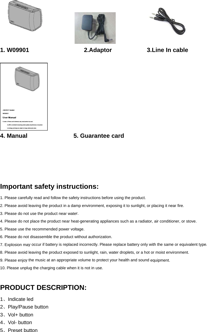 1. W09901 2.Adaptor  3.Line In cable 4. Manual 5. Guarantee cardImportant safety instructions: 1. Please carefully read and follow the safety instructions before using the product.2. Please avoid leaving the product in a damp environment, exposing it to sunlight, or placing it near ﬁre.3. Please do not use the product near water.4. Please do not place the product near heat-generating appliances such as a radiator, air conditioner, or stove.5. Please use the recommended power voltage.6. Please do not disassemble the product without authorization.7. Explosion may occur if battery is replaced incorrectly. Please replace battery only with the same or equivalent type.8. Please avoid leaving the product exposed to sunlight, rain, water droplets, or a hot or moist environment.9. Please enjoy the music at an appropriate volume to protect your health and sound equipment.10. Please unplug the charging cable when it is not in use.PRODUCT DESCRIPTION: 1、Indicate led     2、Play/Pause button   3、Vol+ button 4、Vol- button    5、Preset button    