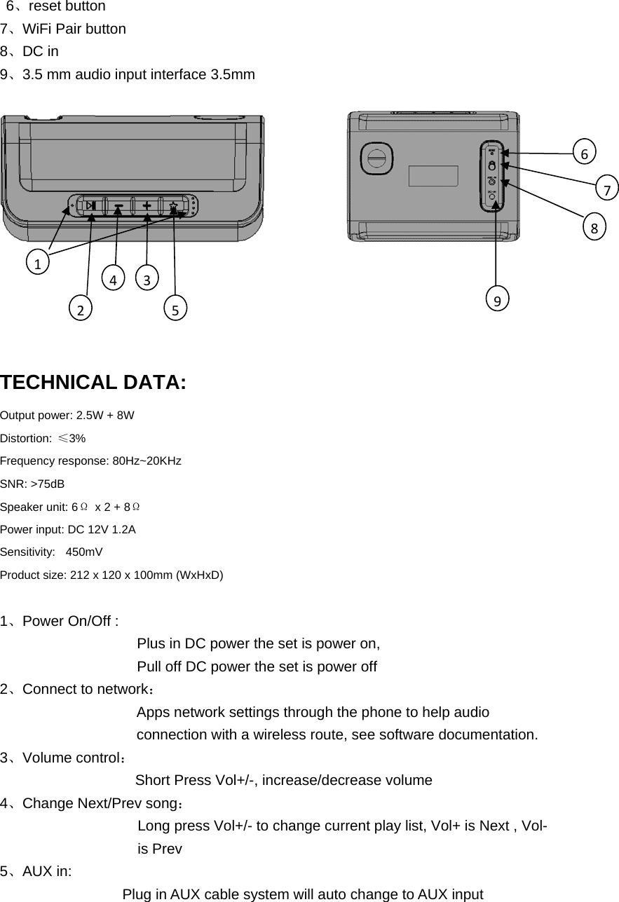  6、reset button 7、WiFi Pair button  8、DC in    9、3.5 mm audio input interface 3.5mm TECHNICAL DATA: Output power: 2.5W + 8W Distortion:  ≤3% Frequency response: 80Hz~20KHz SNR: &gt;75dB Speaker unit: 6Ω  x 2 + 8Ω Power input: DC 12V 1.2A Sensitivity:  450mV Product size: 212 x 120 x 100mm (WxHxD) 1、Power On/Off : Plus in DC power the set is power on, Pull off DC power the set is power off 2、Connect to network： Apps network settings through the phone to help audio        connection with a wireless route, see software documentation. 3、Volume control：   Short Press Vol+/-, increase/decrease volume 4、Change Next/Prev song： Long press Vol+/- to change current play list, Vol+ is Next , Vol-     is Prev 5、AUX in: Plug in AUX cable system will auto change to AUX input 123645978