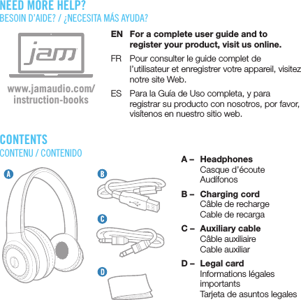 CONTENTSCONTENU / CONTENIDO A –  Headphones  Casque d’écoute AudífonosB –  Charging cord  Câble de recharge  Cable de recargaC –  Auxiliary cable  Câble auxiliaire  Cable auxiliarD –  Legal card  Informations légales importants  Tarjeta de asuntos legalesEN  For a complete user guide and to register your product, visit us online.FR  Pour consulter le guide complet de l’utilisateur et enregistrer votre appareil, visitez notre site Web.ES  Para la Guía de Uso completa, y para registrar su producto con nosotros, por favor, visítenos en nuestro sitio web.www.jamaudio.com/instruction-booksNEED MORE HELP?BESOIN D’AIDE? / ¿NECESITA MÁS AYUDA?