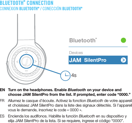 BLUETOOTH® CONNECTIONCONNEXION BLUETOOTH® / CONECCIÓN BLUETOOTH®EN  Turn on the headphones. Enable Bluetooth on your device and choose JAM SilentPro from the list. If prompted, enter code “0000.”FR  Allumez le casque d’écoute. Activez la fonction Bluetooth de votre appareil et choisissez JAM SilentPro dans la liste des signaux détectés. Si l’appareil vous le demande, inscrivez le code «0000».ES  Encienda los audífonos. Habilite la función Bluetooth en su dispositivo y elija JAM SilentPro de la lista. Si se requiere, ingrese el código “0000”.JAM Bluetooth®Devices4sSilentPro