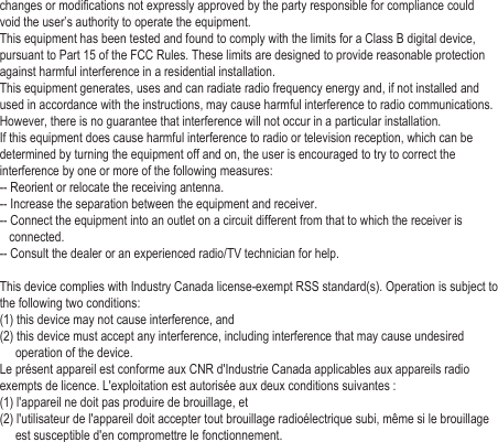  changes or modifications not expressly approved by the party responsible for compliance could void the user’s authority to operate the equipment.This equipment has been tested and found to comply with the limits for a Class B digital device, pursuant to Part 15 of the FCC Rules. These limits are designed to provide reasonable protection against harmful interference in a residential installation. This equipment generates, uses and can radiate radio frequency energy and, if not installed and used in accordance with the instructions, may cause harmful interference to radio communications. However, there is no guarantee that interference will not occur in a particular installation.If this equipment does cause harmful interference to radio or television reception, which can be determined by turning the equipment off and on, the user is encouraged to try to correct the interference by one or more of the following measures:-- Reorient or relocate the receiving antenna.-- Increase the separation between the equipment and receiver.-- Connect the equipment into an outlet on a circuit different from that to which the receiver is    connected.-- Consult the dealer or an experienced radio/TV technician for help. This device complies with Industry Canada license-exempt RSS standard(s). Operation is subject to the following two conditions: (1) this device may not cause interference, and(2) this device must accept any interference, including interference that may cause undesired      operation of the device.Le présent appareil est conforme aux CNR d&apos;Industrie Canada applicables aux appareils radio exempts de licence. L&apos;exploitation est autorisée aux deux conditions suivantes : (1) l&apos;appareil ne doit pas produire de brouillage, et (2) l&apos;utilisateur de l&apos;appareil doit accepter tout brouillage radioélectrique subi, même si le brouillage      est susceptible d&apos;en compromettre le fonctionnement.