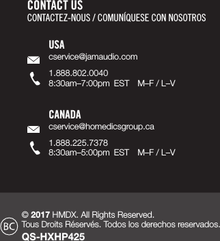 © 2017 HMDX. All Rights Reserved.  Tous Droits Réservés. Todos los derechos reservados. QS-HXHP425CONTACT USCONTACTEZ-NOUS / COMUNÍQUESE CON NOSOTROSUSAcservice@jamaudio.com1.888.802.00408:30am–7:00pm  EST  M–F / L–VCANADAcservice@homedicsgroup.ca1.888.225.73788:30am–5:00pm  EST  M–F / L–V
