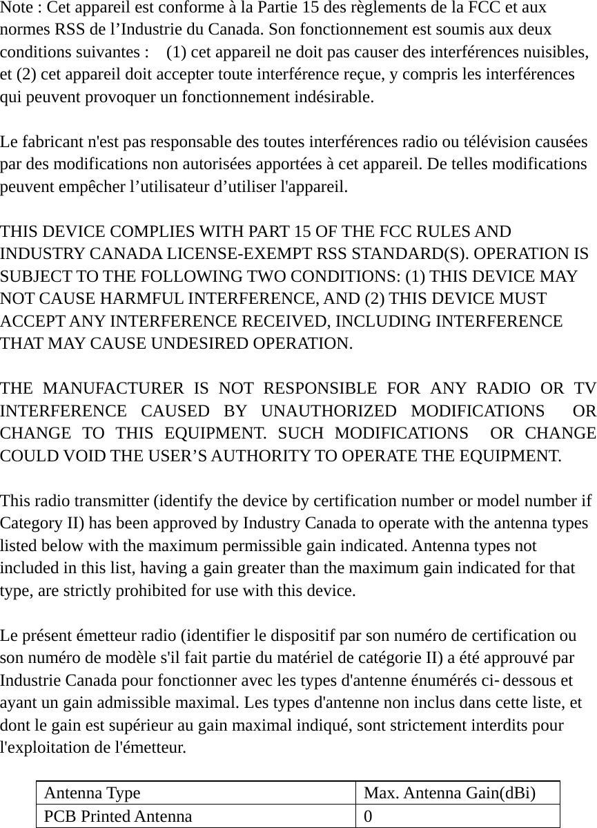 Note : Cet appareil est conforme à la Partie 15 des règlements de la FCC et aux normes RSS de l’Industrie du Canada. Son fonctionnement est soumis aux deux conditions suivantes :    (1) cet appareil ne doit pas causer des interférences nuisibles, et (2) cet appareil doit accepter toute interférence reçue, y compris les interférences qui peuvent provoquer un fonctionnement indésirable.      Le fabricant n&apos;est pas responsable des toutes interférences radio ou télévision causées par des modifications non autorisées apportées à cet appareil. De telles modifications peuvent empêcher l’utilisateur d’utiliser l&apos;appareil.  THIS DEVICE COMPLIES WITH PART 15 OF THE FCC RULES AND INDUSTRY CANADA LICENSE-EXEMPT RSS STANDARD(S). OPERATION IS SUBJECT TO THE FOLLOWING TWO CONDITIONS: (1) THIS DEVICE MAY NOT CAUSE HARMFUL INTERFERENCE, AND (2) THIS DEVICE MUST ACCEPT ANY INTERFERENCE RECEIVED, INCLUDING INTERFERENCE THAT MAY CAUSE UNDESIRED OPERATION.  THE MANUFACTURER IS NOT RESPONSIBLE FOR ANY RADIO OR TV INTERFERENCE CAUSED BY UNAUTHORIZED MODIFICATIONS  OR CHANGE TO THIS EQUIPMENT. SUCH MODIFICATIONS  OR CHANGE COULD VOID THE USER’S AUTHORITY TO OPERATE THE EQUIPMENT.  This radio transmitter (identify the device by certification number or model number if Category II) has been approved by Industry Canada to operate with the antenna types listed below with the maximum permissible gain indicated. Antenna types not included in this list, having a gain greater than the maximum gain indicated for that type, are strictly prohibited for use with this device.  Le présent émetteur radio (identifier le dispositif par son numéro de certification ou son numéro de modèle s&apos;il fait partie du matériel de catégorie II) a été approuvé par Industrie Canada pour fonctionner avec les types d&apos;antenne énumérés ci-dessous et ayant un gain admissible maximal. Les types d&apos;antenne non inclus dans cette liste, et dont le gain est supérieur au gain maximal indiqué, sont strictement interdits pour l&apos;exploitation de l&apos;émetteur.  Antenna Type  Max. Antenna Gain(dBi) PCB Printed Antenna  0   
