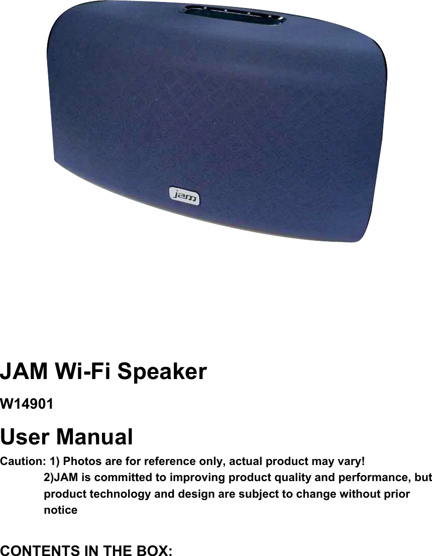               JAM Wi-Fi Speaker W14901User Manual Caution: 1) Photos are for reference only, actual product may vary!   2)JAM is committed to improving product quality and performance, but product technology and design are subject to change without prior noticeCONTENTS IN THE BOX: 