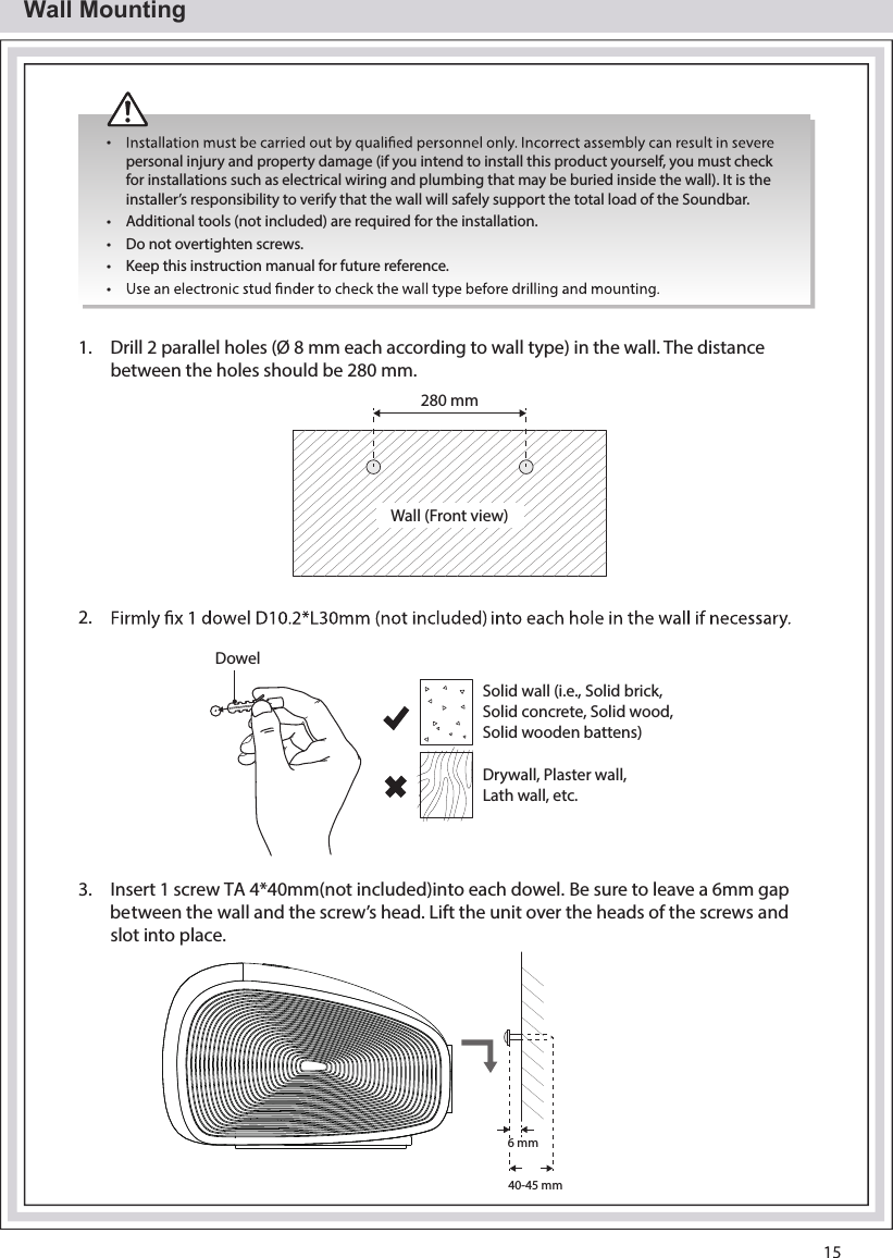 Wall Mounting• personal injury and property damage (if you intend to install this product yourself, you must check for installations such as electrical wiring and plumbing that may be buried inside the wall). It is the installer’s responsibility to verify that the wall will safely support the total load of the Soundbar.•  Additional tools (not included) are required for the installation.•  Do not overtighten screws.•  Keep this instruction manual for future reference.• 1. Drill 2 parallel holes (Ø 8 mm each according to wall type) in the wall. The distance between the holes should be 280 mm.280 mmWall (Front view)2. DowelSolid wall (i.e., Solid brick, Solid concrete, Solid wood, Solid wooden battens)Drywall, Plaster wall, Lath wall, etc.3.  Insert 1 screw TA 4*40mm(not included)into each dowel. Be sure to leave a 6mm gapbetween the wall and the screw’s head. Lift the unit over the heads of the screwsslot iandnto place.6 mm40-45 mm