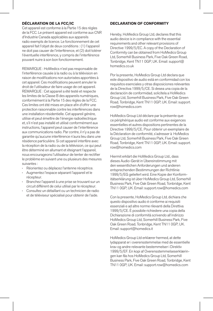DÉCLARATION DE LA FCC/ICCet appareil est conforme à la Partie 15 des règles de la FCC. Le présent appareil est conforme aux CNR d’Industrie Canada applicables aux appareilsradio exempts de licence. Le fonctionnement de cet appareil fait l’objet de deux conditions : (1) l’appareil ne doit pas causer de l’interférence, et (2) doit tolérer l’éventuelle interférence, y compris de l’interférence pouvant nuire à son bon fonctionnement.REMARQUE : HoMedics n’est pas responsable de l’interférence causée à la radio ou à la télévision en raison de modications non autorisées apportées à cet appareil. Ces modications peuvent annuler le droit de l’utilisateur de faire usage de cet appareil.REMARQUE : Cet appareil a été testé et respecte les limites de la Classe B des appareils numériques, conformément à la Partie 15 des règles de la FCC. Ces limites ont été mises en place an d’offrir une protection raisonnable contre les interférences dans une installation résidentielle. Cet appareil génère, utilise et peut émettre de l’énergie radioélectrique et, s’il n’est pas installé et utilisé conformément aux instructions, l’appareil peut causer de l’interférence aux communications radio. Par contre, il n’y a pas de garantie qu’aucune interférence n’aura lieu dans une résidence particulière. Si cet appareil interfère avec la réception de la radio ou de la télévision, ce qui peut être déterminé en allumant et éteignant l’appareil, nous encourageons l’utilisateur de tenter de rectier le problème en suivant une ou plusieurs des mesures suivantes :•   Réorientez ou déplacez l’antenne réceptrice.•   Augmentez l’espace séparant l’appareil et le   récepteur.•   Branchez l’appareil à une prise se trouvant sur un    circuit différent de celui utilisé par le récepteur.•   Consultez un détaillant ou un technicien de radio    et de téléviseur spécialisé pour obtenir de l’aide.DECLARATION OF CONFORMITYHereby, HoMedics Group Ltd, declares that this audio device is in compliance with the essential requirements and other relevant provisions of Directive 1999/5/EC. A copy of the Declaration of Conformity can be obtained from HoMedics Group Ltd, Somerhill Business Park, Five Oak Green Road, Tonbridge, Kent TN11 0GP, UK. Email: support@homedics.co.ukPor la presente, HoMedics Group Ltd declara que este dispositivo de audio está en conformidad con los requisitos esenciales y otras disposiciones relevantes de la Directiva 1999/5/CE. Si desea una copia de la declaración de conformidad, solicítela a HoMedics Group Ltd, Somerhill Business Park, Five Oak Green Road, Tonbridge, Kent TN11 0GP, UK. Email: support.row@homedics.comHoMedics Group Ltd déclare par la présente que ce périphérique audio est conforme aux exigences essentielles et autres dispositions pertinentes de la Directive 1999/5/CE. Pour obtenir un exemplaire de la Déclaration de conformité, s’adresser à  HoMedics Group Ltd, Somerhill Business Park, Five Oak Green Road, Tonbridge, Kent TN11 0GP, UK. Email: support.row@homedics.comHiermit erklärt die HoMedics Group Ltd., dass dieses Audio-Gerät in Übereinstimmung mit den wesentlichen Anforderungen und anderen entsprechenden Bestimmungen der Richtlinie 1999/5/EG geliefert wird. Eine Kopie der Konform-itätserklärung ist über HoMedics Group Ltd, Somerhill Business Park, Five Oak Green Road, Tonbridge, Kent TN11 0GP, UK. Email: support.row@homedics.comCon la presente, HoMedics Group Ltd, dichiara che questo dispositivo audio è conforme ai requisiti essenziali e ad altre norme rilevanti della Direttiva 1999/5/CE. È possibile richiedere una copia della Dichiarazione di conformità scrivendo all’indirizzo HoMedics Group Ltd, Somerhill Business Park, Five Oak Green Road, Tonbridge, Kent TN11 0GP, UK. Email: support@homedics.itHoMedics Group Ltd erklærer hermed, at dette lydapparat er i overensstemmelse med de essentielle krav og andre relevante bestemmelser i Direktiv 1999/5/EF. En kopi af Overensstemmelseserklærin-gen kan fås hos HoMedics Group Ltd, Somerhill Business Park, Five Oak Green Road, Tonbridge, Kent TN11 0GP, UK. Email: support.row@homedics.com