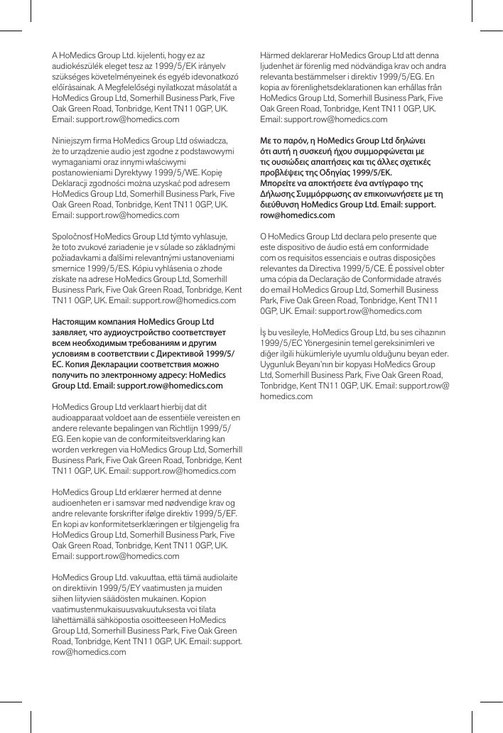 A HoMedics Group Ltd. kijelenti, hogy ez az audiokészülék eleget tesz az 1999/5/EK irányelv szükséges követelményeinek és egyéb idevonatkozó előírásainak. A Megfelelőségi nyilatkozat másolatát a HoMedics Group Ltd, Somerhill Business Park, Five Oak Green Road, Tonbridge, Kent TN11 0GP, UK. Email: support.row@homedics.comNiniejszym rma HoMedics Group Ltd oświadcza, że to urządzenie audio jest zgodne z podstawowymi wymaganiami oraz innymi właściwymi postanowieniami Dyrektywy 1999/5/WE. Kopię Deklaracji zgodności można uzyskać pod adresem HoMedics Group Ltd, Somerhill Business Park, Five Oak Green Road, Tonbridge, Kent TN11 0GP, UK. Email: support.row@homedics.comSpoločnosť HoMedics Group Ltd týmto vyhlasuje, že toto zvukové zariadenie je v súlade so základnými požiadavkami a ďalšími relevantnými ustanoveniami smernice 1999/5/ES. Kópiu vyhlásenia o zhode získate na adrese HoMedics Group Ltd, Somerhill Business Park, Five Oak Green Road, Tonbridge, Kent TN11 0GP, UK. Email: support.row@homedics.comНастоящим компания HoMedics Group Ltd заявляет, что аудиоустройство соответствует всем необходимым требованиям и другим условиям в соответствии с Директивой 1999/5/EC. Копия Декларации соответствия можно получить по электронному адресу: HoMedics Group Ltd. Email: support.row@homedics.comHoMedics Group Ltd verklaart hierbij dat dit audioapparaat voldoet aan de essentiële vereisten en andere relevante bepalingen van Richtlijn 1999/5/EG. Een kopie van de conformiteitsverklaring kan worden verkregen via HoMedics Group Ltd, Somerhill Business Park, Five Oak Green Road, Tonbridge, Kent TN11 0GP, UK. Email: support.row@homedics.comHoMedics Group Ltd erklærer hermed at denne audioenheten er i samsvar med nødvendige krav og andre relevante forskrifter ifølge direktiv 1999/5/EF. En kopi av konformitetserklæringen er tilgjengelig fra HoMedics Group Ltd, Somerhill Business Park, Five Oak Green Road, Tonbridge, Kent TN11 0GP, UK. Email: support.row@homedics.comHoMedics Group Ltd. vakuuttaa, että tämä audiolaite on direktiivin 1999/5/EY vaatimusten ja muiden siihen liityvien säädösten mukainen. Kopion vaatimustenmukaisuusvakuutuksesta voi tilata lähettämällä sähköpostia osoitteeseen HoMedics Group Ltd, Somerhill Business Park, Five Oak Green Road, Tonbridge, Kent TN11 0GP, UK. Email: support.row@homedics.comHärmed deklarerar HoMedics Group Ltd att denna ljudenhet är förenlig med nödvändiga krav och andra relevanta bestämmelser i direktiv 1999/5/EG. En kopia av förenlighetsdeklarationen kan erhållas från HoMedics Group Ltd, Somerhill Business Park, Five Oak Green Road, Tonbridge, Kent TN11 0GP, UK. Email: support.row@homedics.comΜε το παρόν, η HoMedics Group Ltd δηλώνει ότι αυτή η συσκευή ήχου συμμορφώνεται με τις ουσιώδεις απαιτήσεις και τις άλλες σχετικές προβλέψεις της Οδηγίας 1999/5/EΚ.Μπορείτε να αποκτήσετε ένα αντίγραφο της Δήλωσης Συμμόρφωσης αν επικοινωνήσετε με τη διεύθυνση HoMedics Group Ltd. Email: support.row@homedics.comO HoMedics Group Ltd declara pelo presente que este dispositivo de áudio está em conformidade com os requisitos essenciais e outras disposições relevantes da Directiva 1999/5/CE. É possível obter uma cópia da Declaração de Conformidade através do email HoMedics Group Ltd, Somerhill Business Park, Five Oak Green Road, Tonbridge, Kent TN11 0GP, UK. Email: support.row@homedics.comİş bu vesileyle, HoMedics Group Ltd, bu ses cihazının 1999/5/EC Yönergesinin temel gereksinimleri ve diğer ilgili hükümleriyle uyumlu olduğunu beyan eder. Uygunluk Beyanı’nın bir kopyası HoMedics Group Ltd, Somerhill Business Park, Five Oak Green Road, Tonbridge, Kent TN11 0GP, UK. Email: support.row@homedics.com