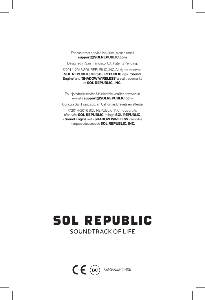 QS-SOLEP1140B    For customer service inquiries, please email  support@SOLREPUBLIC.comDesigned in San Francisco, CA. Patents Pending.©2014-2016 SOL REPUBLIC, INC. All rights reserved. SOL REPUBLIC, the SOL REPUBLIC logo,  “Sound Engine” and “SHADOW WIRELESS” are all trademarks of SOL REPUBLIC, INC.Pour joindre le service à la clientèle, veuillez envoyer un e-mail à support@SOLREPUBLIC.comConçu à San Francisco, en Californie. Brevets en attente©2014-2016 SOL REPUBLIC, INC. Tous droits réservés. SOL REPUBLIC, le logo SOL REPUBLIC,   « Sound Engine » et « SHADOW WIRELESS » sont des marques déposées de SOL REPUBLIC, INC.
