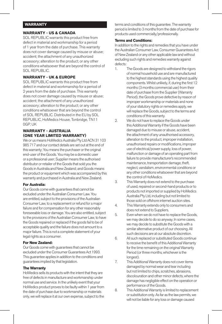 WARRANTYWARRANTY - US &amp; CANADASOL REPUBLIC warrants this product free from defect in material and workmanship for a period of 1 year from the date of purchase. This warranty does not cover damage caused by misuse or abuse; accident; the attachment of any unauthorized accessory; alteration to the product; or any other conditions whatsoever that are beyond the control of SOL REPUBLIC.WARRANTY - UK &amp; EUROPESOL REPUBLIC warrants this product free from defect in material and workmanship for a period of 2 years from the date of purchase. This warranty does not cover damage caused by misuse or abuse; accident; the attachment of any unauthorized accessory; alteration to the product; or any other conditions whatsoever that are beyond the control of SOL REPUBLIC. Distributed in the EU by SOL REPUBLIC, HoMedics House, Tonbridge, TN11 0GP, UKWARRANTY - AUSTRALIA (ONE YEAR LIMITED WARRANTY) We or us means HoMedics Australia Pty Ltd ACN 31 103 985 717 and our contact details are set out at the end of this warranty; You means the purchaser or the original end-user of the Goods. You may be a domestic user or a professional user; Supplier means the authorised distributor or retailer of the Goods that sold you the Goods in Australia and New Zealand; and Goods means the product or equipment which was accompanied by this warranty and purchased in Australia and New Zealand.For Australia:Our Goods come with guarantees that cannot be excluded under the Australian Consumer Law. You are entitled, subject to the provisions of the Australian Consumer Law, to a replacement or refund for a major failure and for compensation for any other reasonably foreseeable loss or damage. You are also entitled, subject to the provisions of the Australian Consumer Law, to have the Goods repaired or replaced if the goods fail to be of acceptable quality and the failure does not amount to a major failure. This is not a complete statement of your legal rights as a consumer.For New Zealand:Our Goods come with guarantees that cannot be excluded under the Consumer Guarantees Act 1993. This guarantee applies in addition to the conditions and guarantees implied by that legislation.The WarrantyHoMedics sells its products with the intent that they are free of defects in manufacture and workmanship under normal use and service. In the unlikely event that your HoMedics product proves to be faulty within 1 year from the date of purchase due to workmanship or materials only, we will replace it at our own expense, subject to the terms and conditions of this guarantee. The warranty period is limited to 3 months from the date of purchase for products used commercially/professionally.Terms and Conditions:In addition to the rights and remedies that you have under the Australian Consumer Law, Consumer Guarantees Act of New Zealand or any other applicable law and without excluding such rights and remedies warranty against defects:1.  The Goods are designed to withstand the rigors of normal household use and are manufactured to the highest standards using the highest quality components. Whilst unlikely, if, during the rst 12 months (3 months commercial use) from their date of purchase from the Supplier (Warranty Period), the Goods prove defective by reason of improper workmanship or materials and none of your statutory rights or remedies apply, we will replace the Goods, subject to the terms and conditions of this warranty.2.  We do not have to replace the Goods under this Additional Warranty if the Goods have been damaged due to misuse or abuse, accident, the attachment of any unauthorised accessory, alteration to the product, improper installation, unauthorised repairs or modications, improper use of electrical/power supply, loss of power, malfunction or damage of an operating part from failure to provide manufacturer’s recommended maintenance, transportation damage, theft, neglect, vandalism, environmental conditions or any other conditions whatsoever that are beyond the control of HoMedics. 3.  This Warranty does not extend to the purchase of used, repaired or second-hand products or to products not imported or supplied by HoMedics Australia Pty Ltd, including but not limited to those sold on offshore internet auction sites. 4.  This Warranty extends only to consumers and does not extend to Suppliers.5.  Even when we do not have to replace the Goods, we may decide to do so anyway. In some cases, we may decide to substitute the Goods with a similar alternative product of our choosing. All such decisions are at our absolute discretion.6.  All such replaced or substituted Goods continue to receive the benet of this Additional Warranty for the time remaining on the original Warranty Period (or three months, whichever is the longest).7.  This Additional Warranty does not cover items damaged by normal wear and tear including but not limited to chips, scratches, abrasions, discolouration and other minor defects, where the damage has negligible effect on the operation or performance of the Goods.8.  This Additional Warranty is limited to replacement or substitution only. As far as the law permits, we will not be liable for any loss or damage caused 