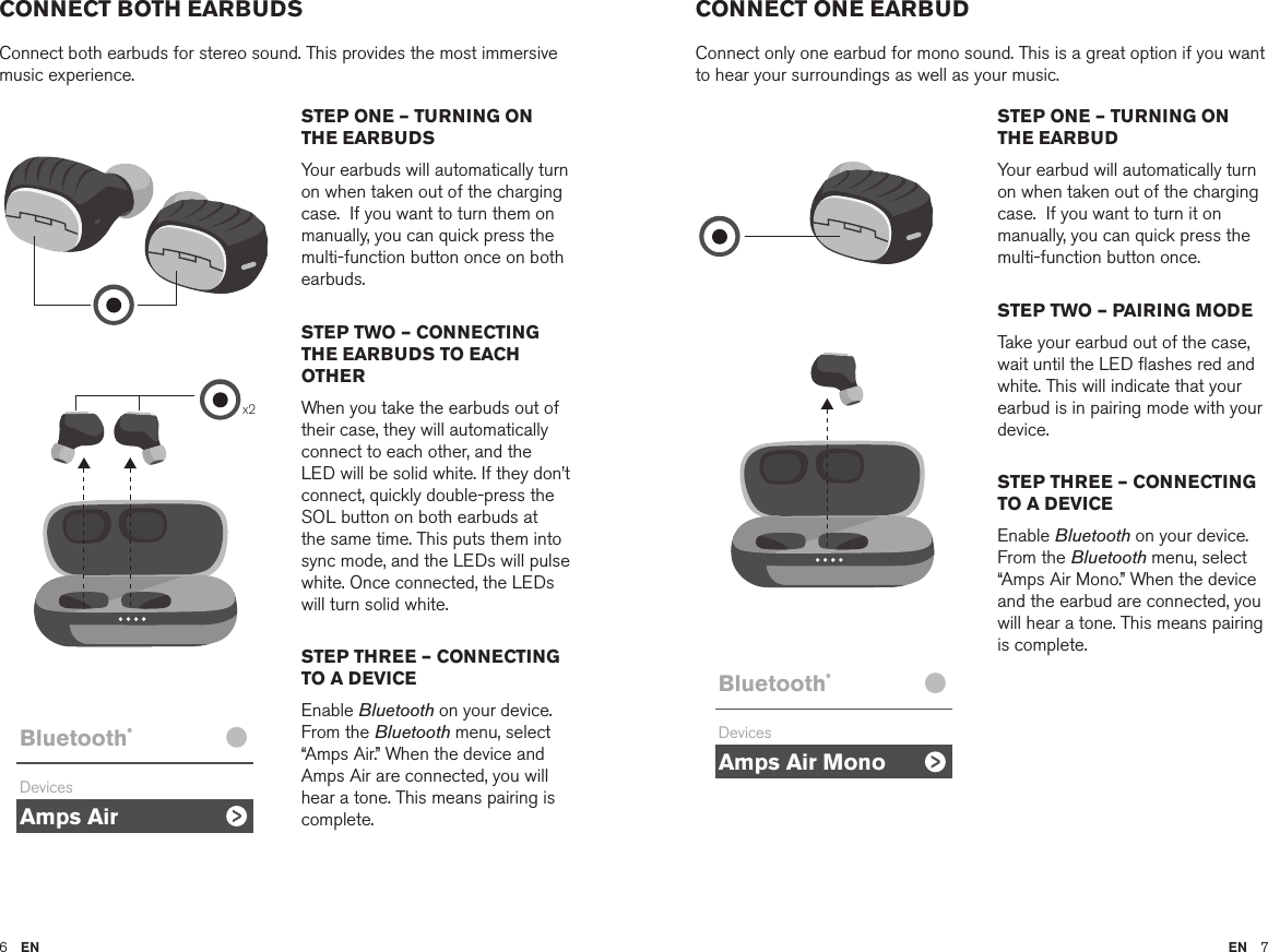 6  EN EN  7CONNECT BOTH EARBUDSConnect both earbuds for stereo sound. This provides the most immersive music experience. CONNECT ONE EARBUDConnect only one earbud for mono sound. This is a great option if you want to hear your surroundings as well as your music.STEP ONE – TURNING ON THE EARBUDSYour earbuds will automatically turn on when taken out of the charging case.  If you want to turn them on manually, you can quick press the multi-function button once on both earbuds.STEP TWO – CONNECTING THE EARBUDS TO EACH OTHERWhen you take the earbuds out of their case, they will automatically connect to each other, and the LED will be solid white. If they don’t connect, quickly double-press the SOL button on both earbuds at the same time. This puts them into sync mode, and the LEDs will pulse white. Once connected, the LEDs will turn solid white.STEP THREE – CONNECTING TO A DEVICEEnable Bluetooth on your device. From the Bluetooth menu, select  “Amps Air.” When the device and Amps Air are connected, you will hear a tone. This means pairing is complete.STEP ONE – TURNING ON THE EARBUDYour earbud will automatically turn on when taken out of the charging case.  If you want to turn it on manually, you can quick press the multi-function button once. STEP TWO – PAIRING MODETake your earbud out of the case, wait until the LED ﬂashes red and white. This will indicate that your earbud is in pairing mode with your device. STEP THREE – CONNECTING TO A DEVICEEnable Bluetooth on your device. From the Bluetooth menu, select  “Amps Air Mono.” When the device and the earbud are connected, you will hear a tone. This means pairing is complete.Amps AirBluetooth®DevicesAmps Air MonoBluetooth®DevicesAmps AirBluetooth®DevicesAmps Air MonoBluetooth®DevicesAmps AirBluetooth®DevicesAmps Air MonoBluetooth®DevicesAmps AirBluetooth®DevicesAmps Air MonoBluetooth®Devicesx2Amps AirBluetooth®DevicesAmps Air MonoBluetooth®DevicesAmps AirBluetooth®DevicesAmps Air MonoBluetooth®Devices