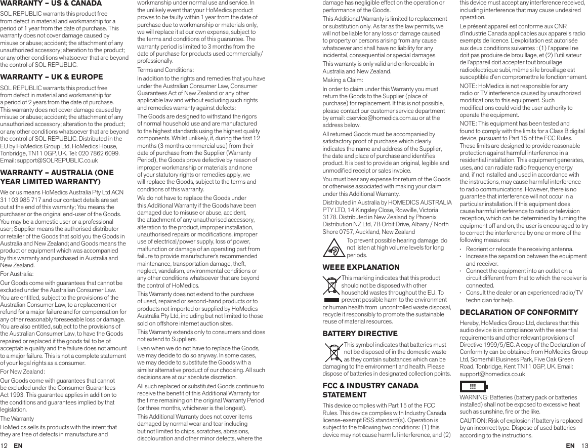 12  EN EN  13WARRANTY – US &amp; CANADASOL REPUBLIC warrants this product free from defect in material and workmanship for a period of 1 year from the date of purchase. This warranty does not cover damage caused by misuse or abuse; accident; the attachment of any unauthorized accessory; alteration to the product; or any other conditions whatsoever that are beyond the control of SOL REPUBLIC.WARRANTY – UK &amp; EUROPESOL REPUBLIC warrants this product free from defect in material and workmanship for a period of 2 years from the date of purchase. This warranty does not cover damage caused by misuse or abuse; accident; the attachment of any unauthorized accessory; alteration to the product; or any other conditions whatsoever that are beyond the control of SOL REPUBLIC. Distributed in the EU by HoMedics Group Ltd, HoMedics House, Tonbridge, TN11 0GP, UK. Tel: 020 7862 6099. Email: support@SOLREPUBLIC.co.ukWARRANTY – AUSTRALIA (ONE YEAR LIMITED WARRANTY)We or us means HoMedics Australia Pty Ltd ACN 31 103 985 717 and our contact details are set out at the end of this warranty; You means the purchaser or the original end-user of the Goods. You may be a domestic user or a professional user; Supplier means the authorised distributor or retailer of the Goods that sold you the Goods in Australia and New Zealand; and Goods means the product or equipment which was accompanied by this warranty and purchased in Australia and New Zealand.For Australia:Our Goods come with guarantees that cannot be excluded under the Australian Consumer Law. You are entitled, subject to the provisions of the Australian Consumer Law, to a replacement or refund for a major failure and for compensation for any other reasonably foreseeable loss or damage. You are also entitled, subject to the provisions of the Australian Consumer Law, to have the Goods repaired or replaced if the goods fail to be of acceptable quality and the failure does not amount to a major failure. This is not a complete statement of your legal rights as a consumer.For New Zealand:Our Goods come with guarantees that cannot be excluded under the Consumer Guarantees Act 1993. This guarantee applies in addition to the conditions and guarantees implied by that legislation.The WarrantyHoMedics sells its products with the intent that they are free of defects in manufacture and workmanship under normal use and service. In the unlikely event that your HoMedics product proves to be faulty within 1 year from the date of purchase due to workmanship or materials only, we will replace it at our own expense, subject to the terms and conditions of this guarantee. The warranty period is limited to 3 months from the date of purchase for products used commercially/professionally.Terms and Conditions:In addition to the rights and remedies that you have under the Australian Consumer Law, Consumer Guarantees Act of New Zealand or any other applicable law and without excluding such rights and remedies warranty against defects:The Goods are designed to withstand the rigors of normal household use and are manufactured to the highest standards using the highest quality components. Whilst unlikely, if, during the rst 12 months (3 months commercial use) from their date of purchase from the Supplier (Warranty Period), the Goods prove defective by reason of improper workmanship or materials and none of your statutory rights or remedies apply, we will replace the Goods, subject to the terms and conditions of this warranty.We do not have to replace the Goods under this Additional Warranty if the Goods have been damaged due to misuse or abuse, accident, the attachment of any unauthorised accessory, alteration to the product, improper installation, unauthorised repairs or modications, improper use of electrical/power supply, loss of power, malfunction or damage of an operating part from failure to provide manufacturer’s recommended maintenance, transportation damage, theft, neglect, vandalism, environmental conditions or any other conditions whatsoever that are beyond the control of HoMedics. This Warranty does not extend to the purchase of used, repaired or second-hand products or to products not imported or supplied by HoMedics Australia Pty Ltd, including but not limited to those sold on offshore internet auction sites. This Warranty extends only to consumers and does not extend to Suppliers.Even when we do not have to replace the Goods, we may decide to do so anyway. In some cases, we may decide to substitute the Goods with a similar alternative product of our choosing. All such decisions are at our absolute discretion.All such replaced or substituted Goods continue to receive the benet of this Additional Warranty for the time remaining on the original Warranty Period (or three months, whichever is the longest).This Additional Warranty does not cover items damaged by normal wear and tear including but not limited to chips, scratches, abrasions, discolouration and other minor defects, where the damage has negligible effect on the operation or performance of the Goods.This Additional Warranty is limited to replacement or substitution only. As far as the law permits, we will not be liable for any loss or damage caused to property or persons arising from any cause whatsoever and shall have no liability for any incidental, consequential or special damages.This warranty is only valid and enforceable in Australia and New Zealand.Making a Claim:In order to claim under this Warranty you must return the Goods to the Supplier (place of purchase) for replacement. If this is not possible, please contact our customer service department by email: cservice@homedics.com.au or at the address below.All returned Goods must be accompanied by satisfactory proof of purchase which clearly indicates the name and address of the Supplier, the date and place of purchase and identies product. It is best to provide an original, legible and unmodied receipt or sales invoice.You must bear any expense for return of the Goods or otherwise associated with making your claim under this Additional Warranty.Distributed in Australia by HOMEDICS AUSTRALIA PTY LTD, 14 Kingsley Close, Rowville, Victoria 3178. Distributed in New Zealand by Phoenix Distribution NZ Ltd, 7B Orbit Drive, Albany / North Shore 0757, Auckland, New ZealandTo prevent possible hearing damage, do not listen at high volume levels for long periods.WEEE EXPLANATION This marking indicates that this product should not be disposed with other household wastes throughout the EU. To prevent possible harm to the environment or human health from  uncontrolled waste disposal, recycle it responsibly to promote the sustainable reuse of material resources.BATTERY DIRECTIVE This symbol indicates that batteries must not be disposed of in the domestic waste as they contain substances which can be damaging to the environment and health. Please dispose of batteries in designated collection points.FCC &amp; INDUSTRY CANADA STATEMENTThis device complies with Part 15 of the FCC Rules. This device complies with Industry Canada license-exempt RSS standard(s). Operation is subject to the following two conditions: (1) this device may not cause harmful interference, and (2) this device must accept any interference received, including interference that may cause undesired operation.Le présent appareil est conforme aux CNR d’Industrie Canada applicables aux appareils radio exempts de licence. L’exploitation est autorisée aux deux conditions suivantes : (1) l’appareil ne doit pas produire de brouillage, et (2) l’utilisateur de l’appareil doit accepter tout brouillage radioélectrique subi, même si le brouillage est susceptible d’en compromettre le fonctionnement.NOTE: HoMedics is not responsible for any radio or TV interference caused by unauthorized modications to this equipment. Such modications could void the user authority to operate the equipment.NOTE: This equipment has been tested and found to comply with the limits for a Class B digital device, pursuant to Part 15 of the FCC Rules. These limits are designed to provide reasonable protection against harmful interference in a residential installation. This equipment generates, uses, and can radiate radio frequency energy and, if not installed and used in accordance with the instructions, may cause harmful interference to radio communications. However, there is no guarantee that interference will not occur in a particular installation. If this equipment does cause harmful interference to radio or television reception, which can be determined by turning the equipment off and on, the user is encouraged to try to correct the interference by one or more of the following measures:•    Reorient or relocate the receiving antenna.•    Increase the separation between the equipment and receiver.•    Connect the equipment into an outlet on a circuit different from that to which the receiver is connected.•    Consult the dealer or an experienced radio/TV  technician for help.DECLARATION OF CONFORMITYHereby, HoMedics Group Ltd, declares that this audio device is in compliance with the essential requirements and other relevant provisions of Directive 1999/5/EC. A copy of the Declaration of Conformity can be obtained from HoMedics Group Ltd, Somerhill Business Park, Five Oak Green Road, Tonbridge, Kent TN11 0GP, UK. Email: support@homedics.co.ukWARNING: Batteries (battery pack or batteries installed) shall not be exposed to excessive heat such as sunshine, re or the like.CAUTION: Risk of explosion if battery is replaced by an incorrect type. Dispose of used batteries according to the instructions.!!!