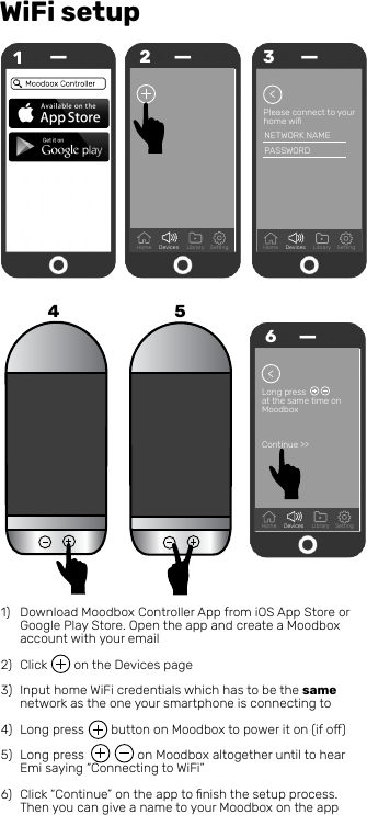WiFi setup1Home Devices Library Setting2Please connect to your home wiﬁ&gt;NETWORK NAMEPASSWORD35&gt;6Long pressat the same time onMoodbox Continue &gt;&gt;Download Moodbox Controller App from iOS App Store or Google Play Store. Open the app and create a Moodbox account with your emailClick        on the Devices pageInput home WiFi credentials which has to be the same network as the one your smartphone is connecting to Long press        button on Moodbox to power it on (if o)Long press                on Moodbox altogether until to hear Emi saying “Connecting to WiFi”Click “Continue” on the app to ﬁnish the setup process. Then you can give a name to your Moodbox on the app  1)2)3)4)5)6)Home Devices Library SettingHome Devices Library Setting4