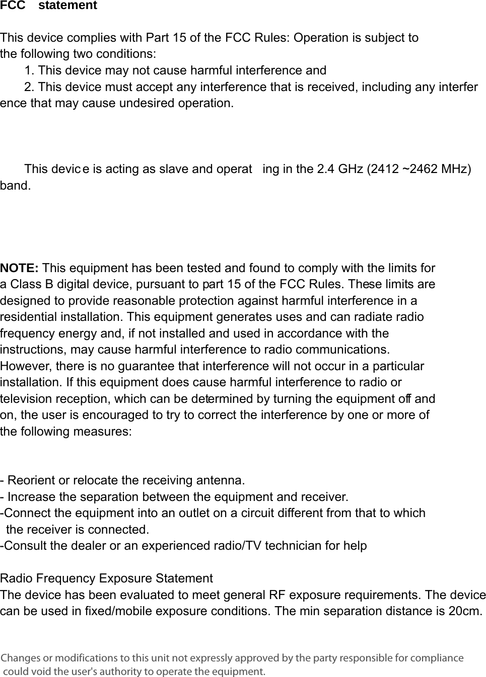      FCC  statement   This device complies with Part 15 of the FCC Rules: Operation is subject to  the following two conditions:   1. This device may not cause harmful interference and   2. This device must accept any interference that is received, including any interference that may cause undesired operation.            This devic e is acting as slave and operat ing in the 2.4 GHz (2412 ~2462 MHz) band.        NOTE: This equipment has been tested and found to comply with the limits for a Class B digital device, pursuant to part 15 of the FCC Rules. These limits are designed to provide reasonable protection against harmful interference in a residential installation. This equipment generates uses and can radiate radio frequency energy and, if not installed and used in accordance with the instructions, may cause harmful interference to radio communications. However, there is no guarantee that interference will not occur in a particular installation. If this equipment does cause harmful interference to radio or television reception, which can be determined by turning the equipment off and on, the user is encouraged to try to correct the interference by one or more of the following measures:      - Reorient or relocate the receiving antenna. - Increase the separation between the equipment and receiver.   -Connect the equipment into an outlet on a circuit different from that to which the receiver is connected.   -Consult the dealer or an experienced radio/TV technician for help Radio Frequency Exposure Statement   The device has been evaluated to meet general RF exposure requirements. The device can be used in fixed/mobile exposure conditions. The min separation distance is 20cm.  Changes or modifications to this unit not expressly approved by the party responsible for compliance could void the user&apos;s authority to operate the equipment.