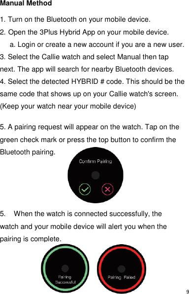 9 Manual Method  1. Turn on the Bluetooth on your mobile device. 2. Open the 3Plus Hybrid App on your mobile device.      a. Login or create a new account if you are a new user.  3. Select the Callie watch and select Manual then tap next. The app will search for nearby Bluetooth devices.   4. Select the detected HYBRID # code. This should be the same code that shows up on your Callie watch&apos;s screen. (Keep your watch near your mobile device)  5. A pairing request will appear on the watch. Tap on the green check mark or press the top button to confirm the Bluetooth pairing.     5.  When the watch is connected successfully, the watch and your mobile device will alert you when the pairing is complete.   