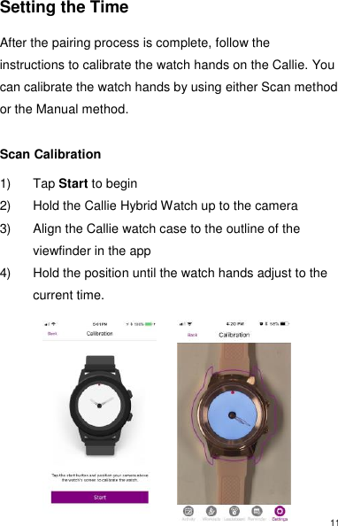 11 Setting the Time  After the pairing process is complete, follow the instructions to calibrate the watch hands on the Callie. You can calibrate the watch hands by using either Scan method or the Manual method.   Scan Calibration  1)  Tap Start to begin 2)  Hold the Callie Hybrid Watch up to the camera 3)  Align the Callie watch case to the outline of the viewfinder in the app 4)  Hold the position until the watch hands adjust to the current time.           