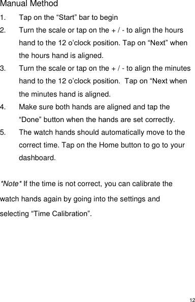 12 Manual Method 1. Tap on the “Start” bar to begin 2.  Turn the scale or tap on the + / - to align the hours hand to the 12 o’clock position. Tap on “Next” when the hours hand is aligned. 3.  Turn the scale or tap on the + / - to align the minutes hand to the 12 o’clock position.  Tap on “Next when the minutes hand is aligned.  4.  Make sure both hands are aligned and tap the “Done” button when the hands are set correctly. 5.  The watch hands should automatically move to the correct time. Tap on the Home button to go to your dashboard.  *Note* If the time is not correct, you can calibrate the watch hands again by going into the settings and selecting “Time Calibration”.       