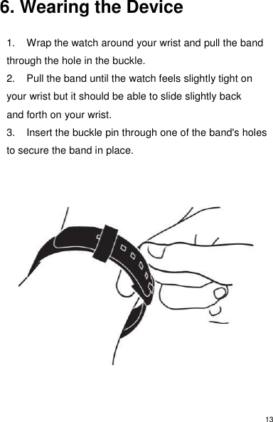13 6. Wearing the Device  1.  Wrap the watch around your wrist and pull the band through the hole in the buckle. 2.  Pull the band until the watch feels slightly tight on your wrist but it should be able to slide slightly back and forth on your wrist. 3.  Insert the buckle pin through one of the band&apos;s holes to secure the band in place.              