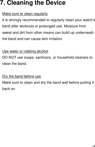 14 7. Cleaning the Device  Make sure to clean regularly It is strongly recommended to regularly clean your watch’s band after workouts or prolonged use. Moisture from sweat and dirt from other means can build up underneath the band and can cause skin irritation.  Use water or rubbing alcohol DO NOT use soaps, sanitizers, or household cleaners to clean the band.  Dry the band before use Make sure to clean and dry the band well before putting it back on.       