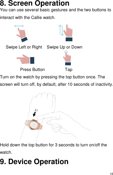 15 8. Screen Operation You can use several basic gestures and the two buttons to interact with the Callie watch.          Swipe Left or Right    Swipe Up or Down                          Press Button                 Tap Turn on the watch by pressing the top button once. The screen will turn off, by default, after 10 seconds of inactivity.       Hold down the top button for 3 seconds to turn on/off the watch.  9. Device Operation 
