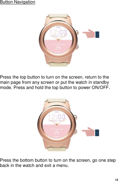 18 Button Navigation         Press the top button to turn on the screen, return to the main page from any screen or put the watch in standby mode. Press and hold the top button to power ON/OFF.            Press the bottom button to turn on the screen, go one step back in the watch and exit a menu.  