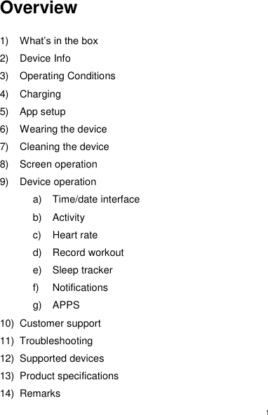 1 Overview  1) What’s in the box 2)  Device Info 3)  Operating Conditions 4)  Charging 5)  App setup 6)  Wearing the device 7)  Cleaning the device 8)  Screen operation 9)  Device operation a)  Time/date interface b)  Activity c)  Heart rate d)  Record workout e)  Sleep tracker f)  Notifications g) APPS 10)  Customer support 11)  Troubleshooting 12)  Supported devices 13)  Product specifications 14)  Remarks 