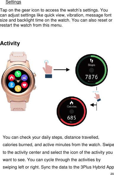 20 Settings  Tap on the gear icon to access the watch’s settings. You can adjust settings like quick view, vibration, message font size and backlight time on the watch. You can also reset or restart the watch from this menu.    Activity                You can check your daily steps, distance travelled, calories burned, and active minutes from the watch. Swipe to the activity center and select the icon of the activity you want to see. You can cycle through the activities by swiping left or right. Sync the data to the 3Plus Hybrid App 