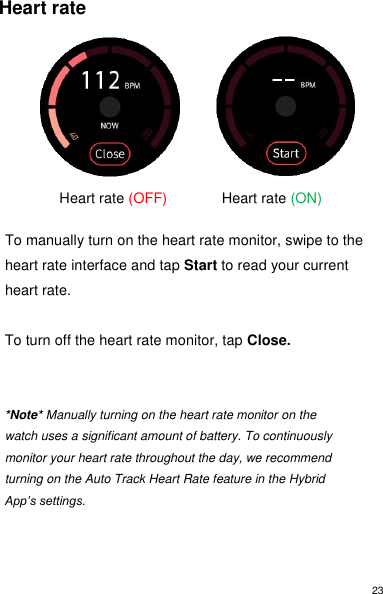 23 Heart rate                        Heart rate (OFF)    Heart rate (ON)  To manually turn on the heart rate monitor, swipe to the heart rate interface and tap Start to read your current heart rate.   To turn off the heart rate monitor, tap Close.   *Note* Manually turning on the heart rate monitor on the watch uses a significant amount of battery. To continuously monitor your heart rate throughout the day, we recommend turning on the Auto Track Heart Rate feature in the Hybrid App’s settings.    