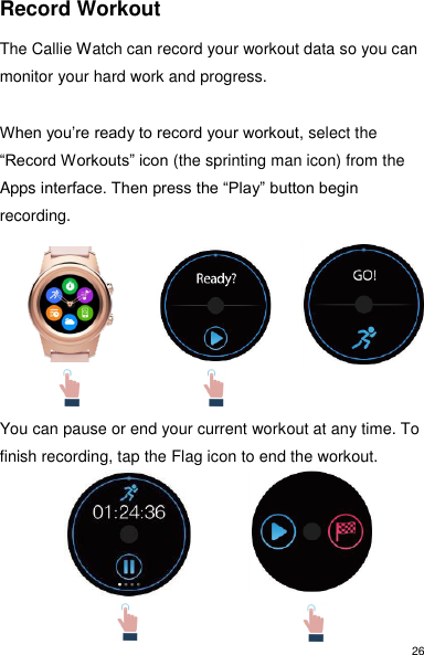 26 Record Workout  The Callie Watch can record your workout data so you can monitor your hard work and progress.  When you’re ready to record your workout, select the “Record Workouts” icon (the sprinting man icon) from the Apps interface. Then press the “Play” button begin recording.          You can pause or end your current workout at any time. To finish recording, tap the Flag icon to end the workout.      