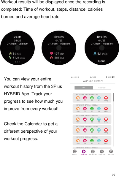 27 Workout results will be displayed once the recording is completed: Time of workout, steps, distance, calories burned and average heart rate.          You can view your entire workout history from the 3Plus HYBRID App. Track your progress to see how much you improve from every workout!   Check the Calendar to get a different perspective of your workout progress.       