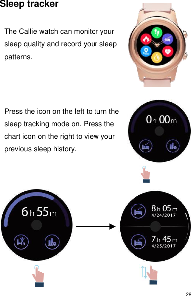 28 Sleep tracker  The Callie watch can monitor your sleep quality and record your sleep patterns.      Press the icon on the left to turn the sleep tracking mode on. Press the chart icon on the right to view your previous sleep history.                 