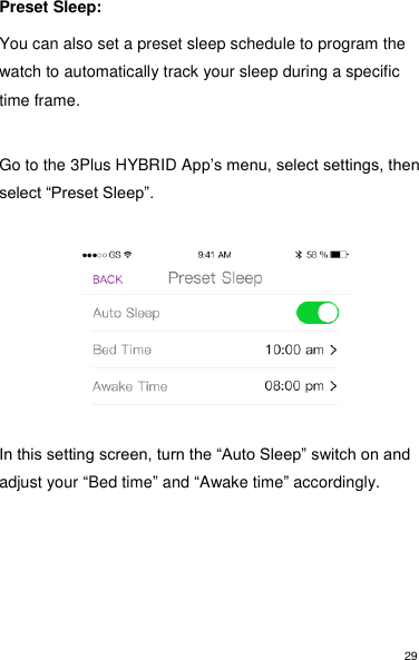 29 Preset Sleep:  You can also set a preset sleep schedule to program the watch to automatically track your sleep during a specific time frame.   Go to the 3Plus HYBRID App’s menu, select settings, then select “Preset Sleep”.             In this setting screen, turn the “Auto Sleep” switch on and adjust your “Bed time” and “Awake time” accordingly.        