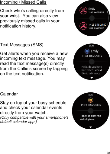 31      Incoming / Missed Calls  Check who’s calling directly from your wrist.  You can also view previously missed calls in your notification history.    Text Messages (SMS)  Get alerts when you receive a new incoming text message. You may read the text message(s) directly from the Callie’s screen by tapping on the text notification.    Calendar  Stay on top of your busy schedule and check your calendar events directly from your watch. (Only compatible with your smartphone’s default calendar app.)      