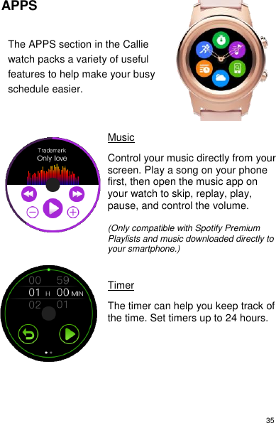 35 APPS  The APPS section in the Callie watch packs a variety of useful features to help make your busy schedule easier.      Music  Control your music directly from your screen. Play a song on your phone first, then open the music app on your watch to skip, replay, play, pause, and control the volume.  (Only compatible with Spotify Premium Playlists and music downloaded directly to your smartphone.)    Timer  The timer can help you keep track of the time. Set timers up to 24 hours.             