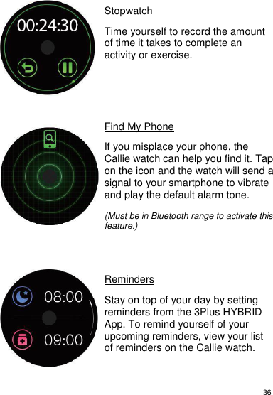 36     Stopwatch  Time yourself to record the amount of time it takes to complete an activity or exercise.        Find My Phone  If you misplace your phone, the Callie watch can help you find it. Tap on the icon and the watch will send a signal to your smartphone to vibrate and play the default alarm tone.   (Must be in Bluetooth range to activate this feature.)      Reminders  Stay on top of your day by setting reminders from the 3Plus HYBRID App. To remind yourself of your upcoming reminders, view your list of reminders on the Callie watch.      