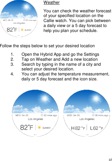 37     Weather  You can check the weather forecast of your specified location on the Callie watch. You can pick between a daily view or a 5 day forecast to help you plan your schedule.     Follow the steps below to set your desired location  1.  Open the Hybrid App and go the Settings 2.  Tap on Weather and Add a new location 3.  Search by typing in the name of a city and select your desired location.  4.  You can adjust the temperature measurement, daily or 5 day forecast and the icon size.                       