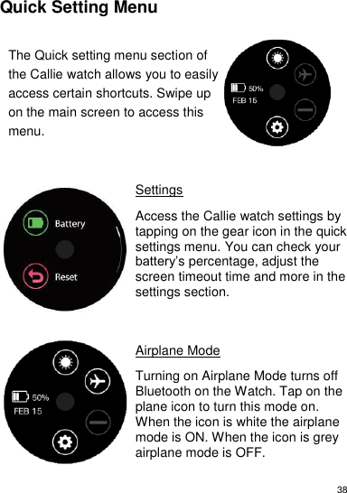 38     Quick Setting Menu  The Quick setting menu section of the Callie watch allows you to easily access certain shortcuts. Swipe up on the main screen to access this menu.       Settings  Access the Callie watch settings by tapping on the gear icon in the quick settings menu. You can check your battery’s percentage, adjust the screen timeout time and more in the settings section.      Airplane Mode   Turning on Airplane Mode turns off Bluetooth on the Watch. Tap on the plane icon to turn this mode on. When the icon is white the airplane mode is ON. When the icon is grey  airplane mode is OFF.   