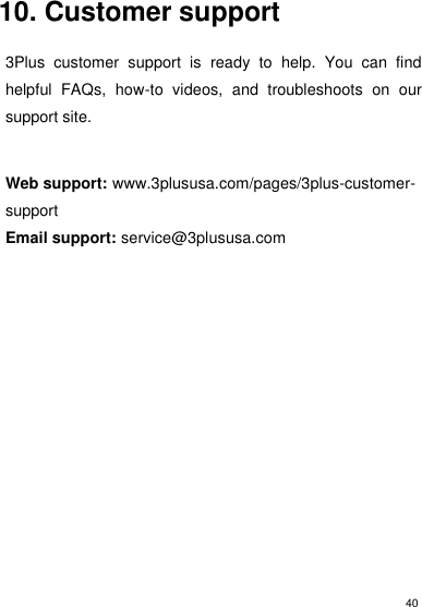 40    10. Customer support  3Plus  customer  support  is  ready  to  help.  You  can  find helpful  FAQs,  how-to  videos,  and  troubleshoots  on  our support site.  Web support: www.3plususa.com/pages/3plus-customer-support Email support: service@3plususa.com     
