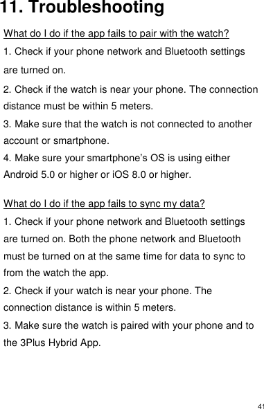 41 11. Troubleshooting  What do I do if the app fails to pair with the watch?  1. Check if your phone network and Bluetooth settings are turned on.  2. Check if the watch is near your phone. The connection distance must be within 5 meters.  3. Make sure that the watch is not connected to another account or smartphone. 4. Make sure your smartphone’s OS is using either Android 5.0 or higher or iOS 8.0 or higher.  What do I do if the app fails to sync my data?  1. Check if your phone network and Bluetooth settings are turned on. Both the phone network and Bluetooth must be turned on at the same time for data to sync to from the watch the app.  2. Check if your watch is near your phone. The connection distance is within 5 meters.  3. Make sure the watch is paired with your phone and to the 3Plus Hybrid App.    
