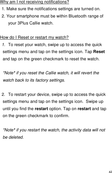42 Why am I not receiving notifications? 1. Make sure the notifications settings are turned on. 2. Your smartphone must be within Bluetooth range of your 3Plus Callie watch.  How do I Reset or restart my watch? 1. To reset your watch, swipe up to access the quick settings menu and tap on the settings icon. Tap Reset and tap on the green checkmark to reset the watch.   *Note* if you reset the Callie watch, it will revert the watch back to its factory settings.  2.  To restart your device, swipe up to access the quick settings menu and tap on the settings icon.  Swipe up until you find the restart option. Tap on restart and tap on the green checkmark to confirm.    *Note* if you restart the watch, the activity data will not be deleted.      