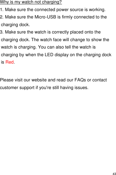 43  Why is my watch not charging? 1. Make sure the connected power source is working. 2. Make sure the Micro-USB is firmly connected to the charging dock. 3. Make sure the watch is correctly placed onto the charging dock. The watch face will change to show the watch is charging. You can also tell the watch is charging by when the LED display on the charging dock is Red.   Please visit our website and read our FAQs or contact customer support if you&apos;re still having issues.           