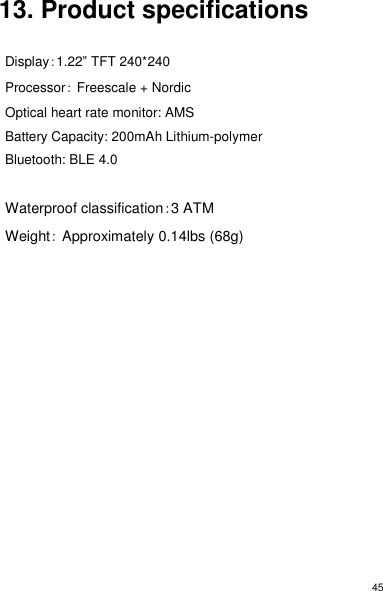 45 13. Product specifications  Display：1.22” TFT 240*240 Processor： Freescale + Nordic Optical heart rate monitor: AMS Battery Capacity: 200mAh Lithium-polymer Bluetooth: BLE 4.0  Waterproof classification：3 ATM Weight： Approximately 0.14lbs (68g) 