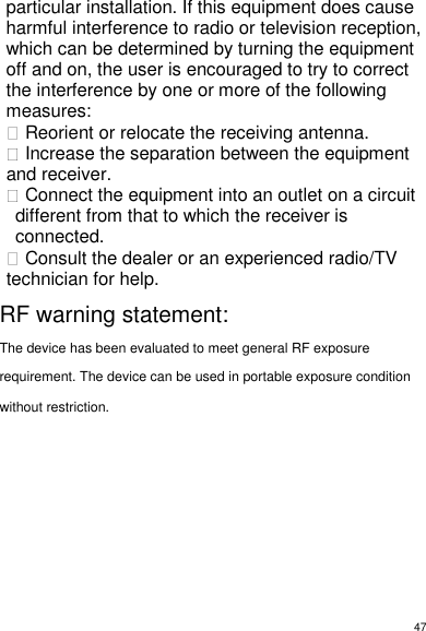 47 particular installation. If this equipment does cause harmful interference to radio or television reception, which can be determined by turning the equipment off and on, the user is encouraged to try to correct the interference by one or more of the following measures:  Reorient or relocate the receiving antenna.  Increase the separation between the equipment and receiver.  Connect the equipment into an outlet on a circuit different from that to which the receiver is connected.  Consult the dealer or an experienced radio/TV technician for help.                RF warning statement:The device has been evaluated to meet general RF exposurerequirement. The device can be used in portable exposure conditionwithout restriction.