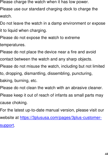 48   Please charge the watch when it has low power. Please use our standard charging dock to charge the watch.  Do not leave the watch in a damp environment or expose it to liquid when charging.  Please do not expose the watch to extreme temperatures.  Please do not place the device near a fire and avoid contact between the watch and any sharp objects.  Please do not misuse the watch, including but not limited to, dropping, dismantling, dissembling, puncturing, baking, burning, etc.  Please do not clean the watch with an abrasive cleaner. Please keep it out of reach of infants as small parts may cause choking. For the latest up-to-date manual version, please visit our website at https://3plususa.com/pages/3plus-customer-support.  
