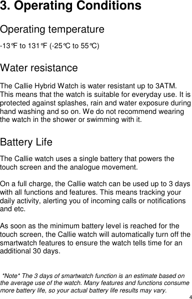 4 3. Operating Conditions  Operating temperature  -13°F to 131°F (-25°C to 55°C)  Water resistance  The Callie Hybrid Watch is water resistant up to 3ATM. This means that the watch is suitable for everyday use. It is protected against splashes, rain and water exposure during hand washing and so on. We do not recommend wearing the watch in the shower or swimming with it.    Battery Life  The Callie watch uses a single battery that powers the touch screen and the analogue movement.   On a full charge, the Callie watch can be used up to 3 days with all functions and features. This means tracking your daily activity, alerting you of incoming calls or notifications and etc.   As soon as the minimum battery level is reached for the touch screen, the Callie watch will automatically turn off the smartwatch features to ensure the watch tells time for an additional 30 days.     *Note* The 3 days of smartwatch function is an estimate based on the average use of the watch. Many features and functions consume more battery life, so your actual battery life results may vary. 