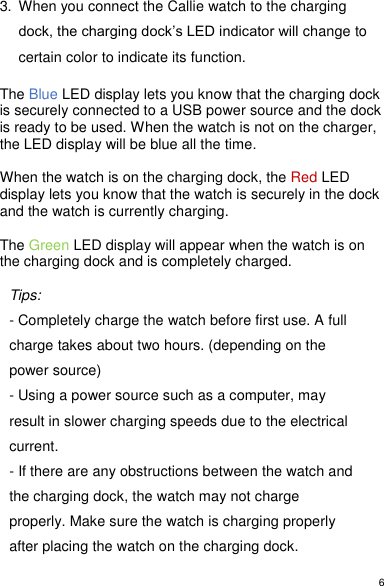 6  3.  When you connect the Callie watch to the charging dock, the charging dock’s LED indicator will change to certain color to indicate its function.   The Blue LED display lets you know that the charging dock is securely connected to a USB power source and the dock is ready to be used. When the watch is not on the charger, the LED display will be blue all the time.   When the watch is on the charging dock, the Red LED display lets you know that the watch is securely in the dock and the watch is currently charging.   The Green LED display will appear when the watch is on the charging dock and is completely charged.   Tips:  - Completely charge the watch before first use. A full charge takes about two hours. (depending on the power source) - Using a power source such as a computer, may result in slower charging speeds due to the electrical current.  - If there are any obstructions between the watch and the charging dock, the watch may not charge properly. Make sure the watch is charging properly after placing the watch on the charging dock. 